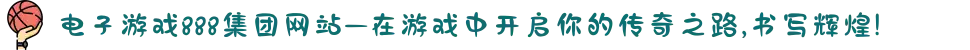 电子游戏888集团网站—在游戏中开启你的传奇之路,书写辉煌!